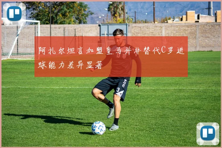 阿扎尔坦言加盟皇马并非替代C罗进球能力差异显著