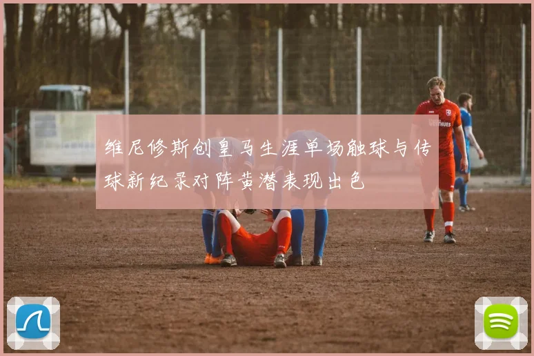 维尼修斯创皇马生涯单场触球与传球新纪录对阵黄潜表现出色