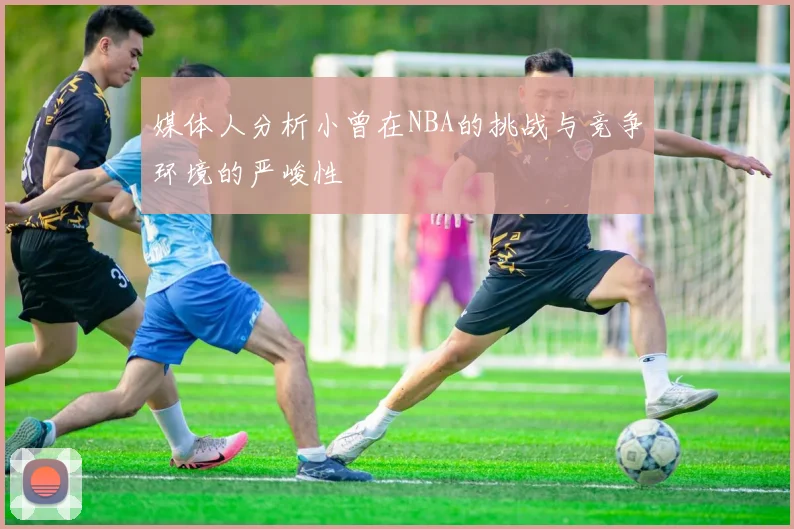 媒体人分析小曾在NBA的挑战与竞争环境的严峻性
