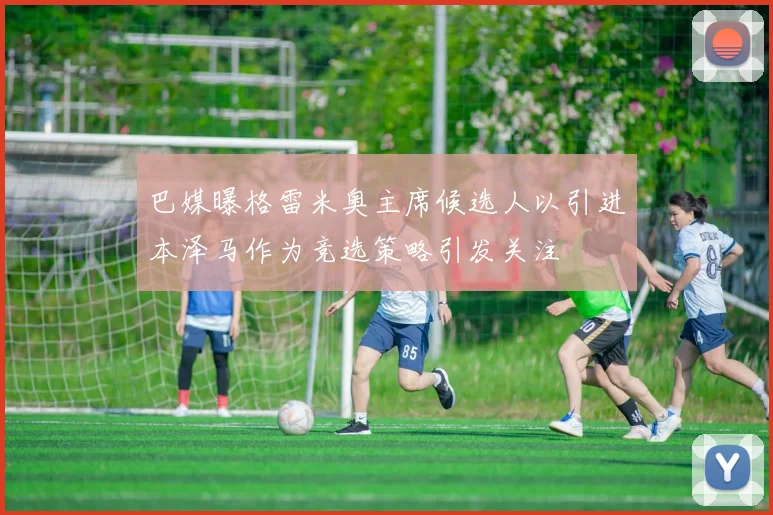 巴媒曝格雷米奥主席候选人以引进本泽马作为竞选策略引发关注