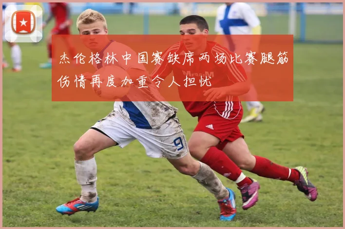 杰伦格林中国赛缺席两场比赛腿筋伤情再度加重令人担忧