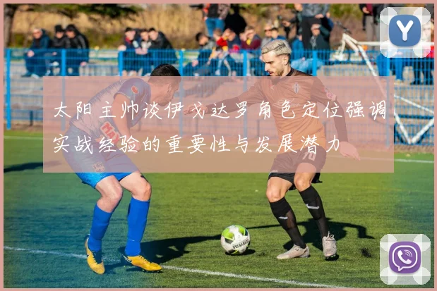 太阳主帅谈伊戈达罗角色定位强调实战经验的重要性与发展潜力