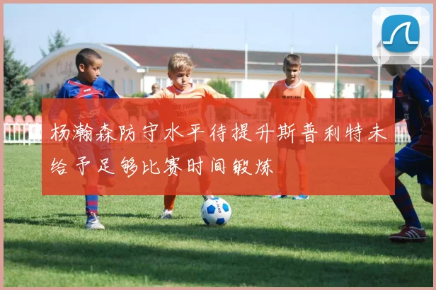 杨瀚森防守水平待提升斯普利特未给予足够比赛时间锻炼