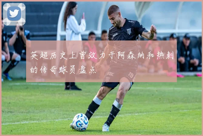 英超历史上曾效力于阿森纳和热刺的传奇球员盘点