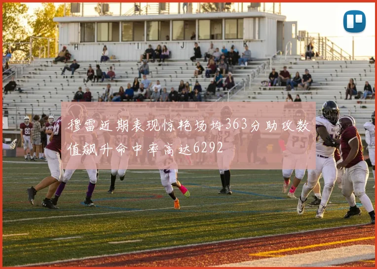穆雷近期表现惊艳场均363分助攻数值飙升命中率高达6292