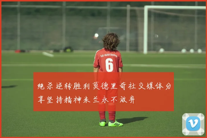 绝杀逆转胜利莫德里奇社交媒体分享坚持精神米兰永不放弃