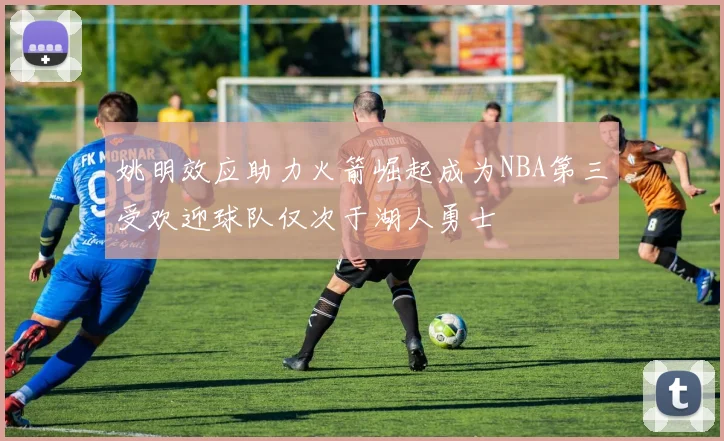 姚明效应助力火箭崛起成为NBA第三受欢迎球队仅次于湖人勇士