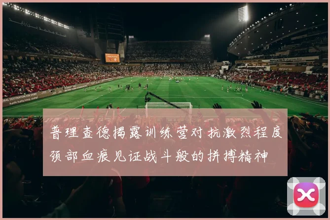 普理查德揭露训练营对抗激烈程度颈部血痕见证战斗般的拼搏精神