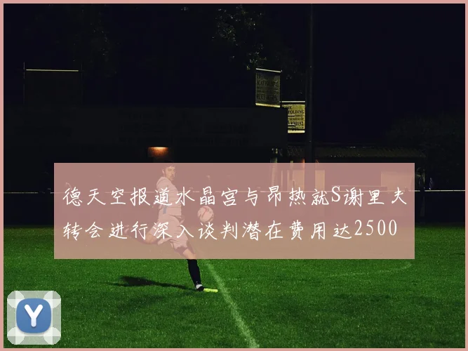 德天空报道水晶宫与昂热就S谢里夫转会进行深入谈判潜在费用达2500万欧元