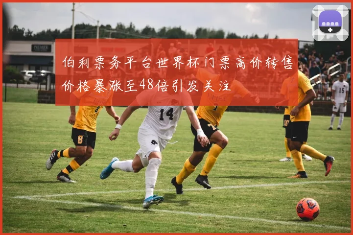 伯利票务平台世界杯门票高价转售价格暴涨至48倍引发关注