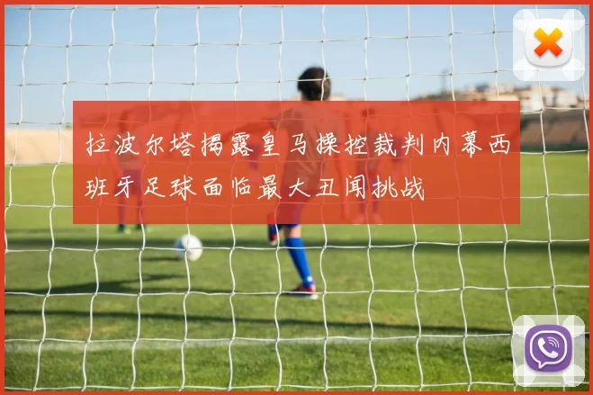 拉波尔塔揭露皇马操控裁判内幕西班牙足球面临最大丑闻挑战