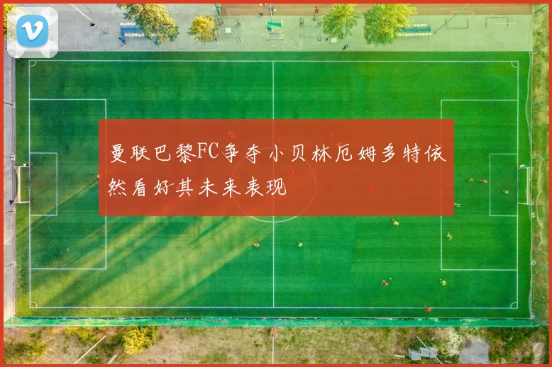 曼联巴黎FC争夺小贝林厄姆多特依然看好其未来表现