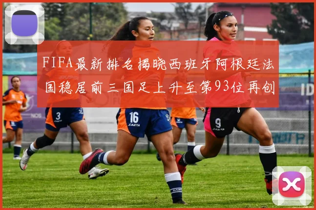 FIFA最新排名揭晓西班牙阿根廷法国稳居前三国足上升至第93位再创佳绩