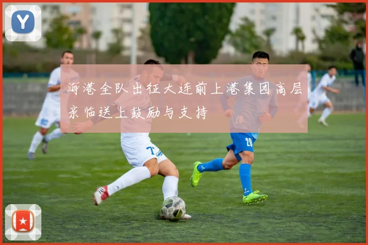 海港全队出征大连前上港集团高层亲临送上鼓励与支持