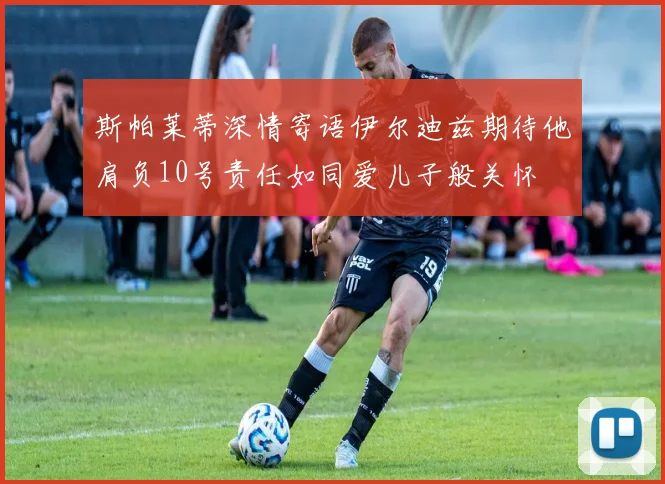 斯帕莱蒂深情寄语伊尔迪兹期待他肩负10号责任如同爱儿子般关怀