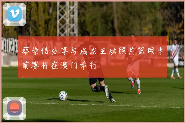 蔡崇信分享与成龙互动照片篮网季前赛将在澳门举行