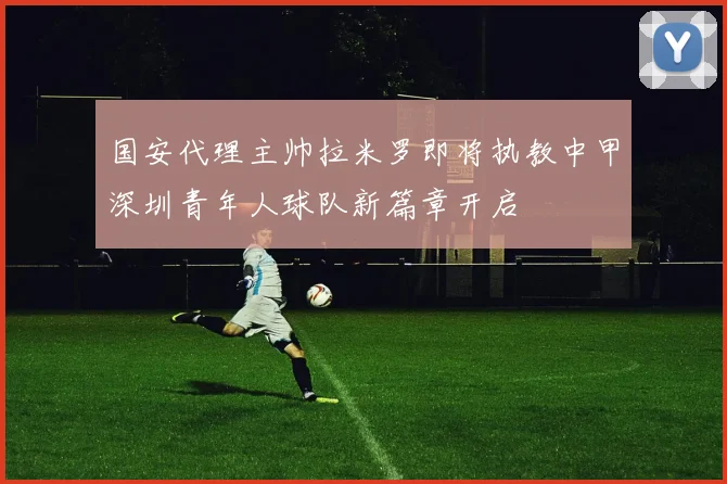 国安代理主帅拉米罗即将执教中甲深圳青年人球队新篇章开启