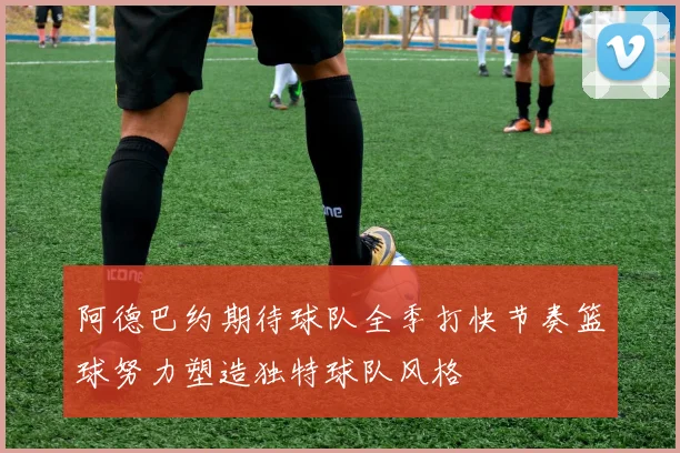 阿德巴约期待球队全季打快节奏篮球努力塑造独特球队风格