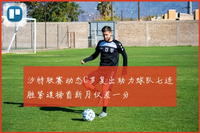 沙特联赛动态C罗复出助力球队七连胜紧追榜首新月仅差一分