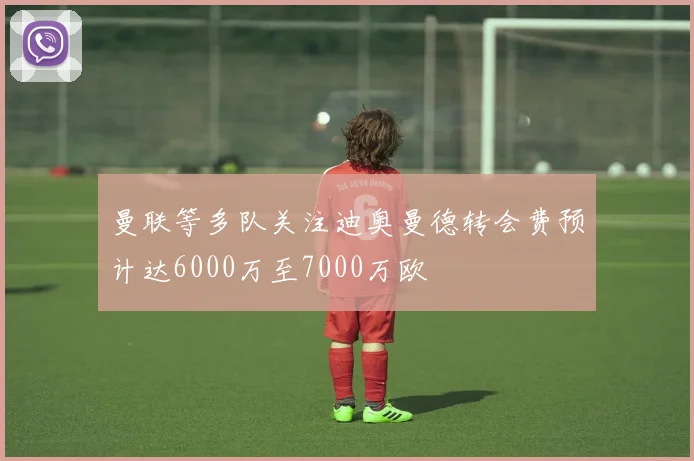 曼联等多队关注迪奥曼德转会费预计达6000万至7000万欧