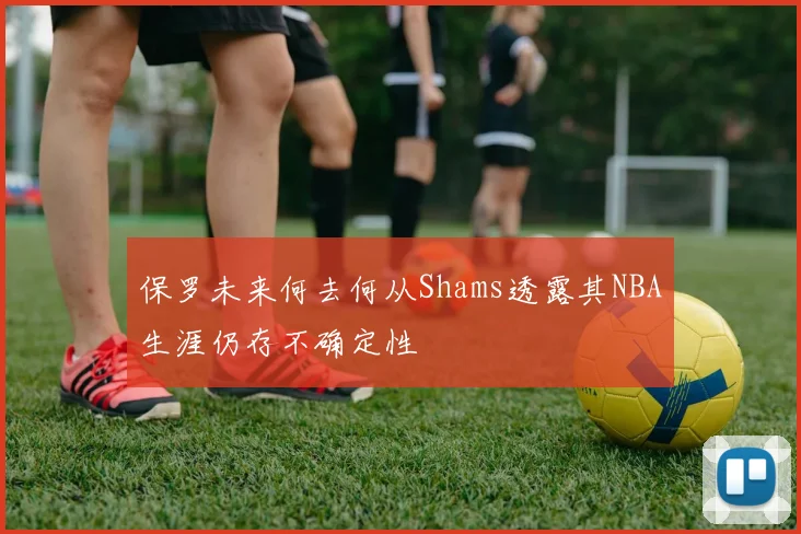 保罗未来何去何从Shams透露其NBA生涯仍存不确定性