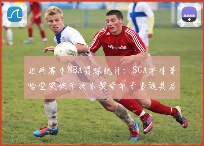 近两赛季NBA罚球统计：SGA字母哥哈登突破千次东契奇华子紧随其后