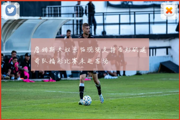 詹姆斯夫妇亲临现场支持洛杉矶道奇队精彩比赛未赴客场