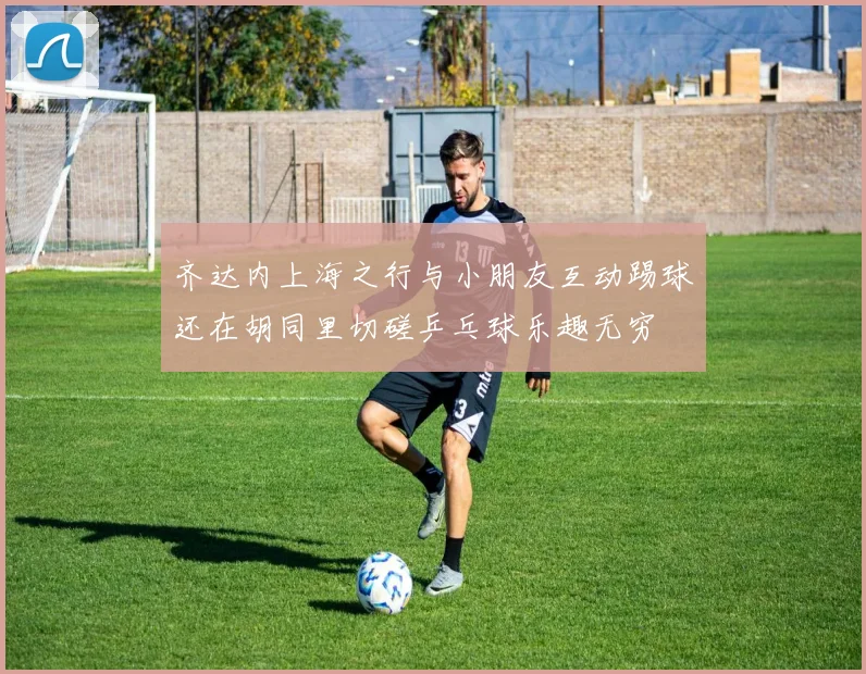 齐达内上海之行与小朋友互动踢球还在胡同里切磋乒乓球乐趣无穷