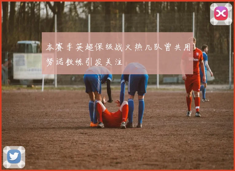本赛季英超保级战火热几队曾共用努诺教练引发关注