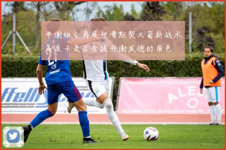 申谢组合再展丝滑默契火箭新战术乌度卡是否会提升谢泼德的角色