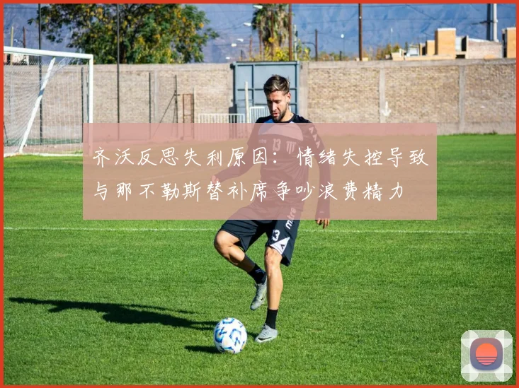 齐沃反思失利原因：情绪失控导致与那不勒斯替补席争吵浪费精力
