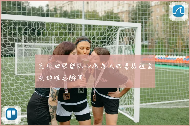 瓦科回顾留队心愿与大四喜战胜国安的难忘瞬间