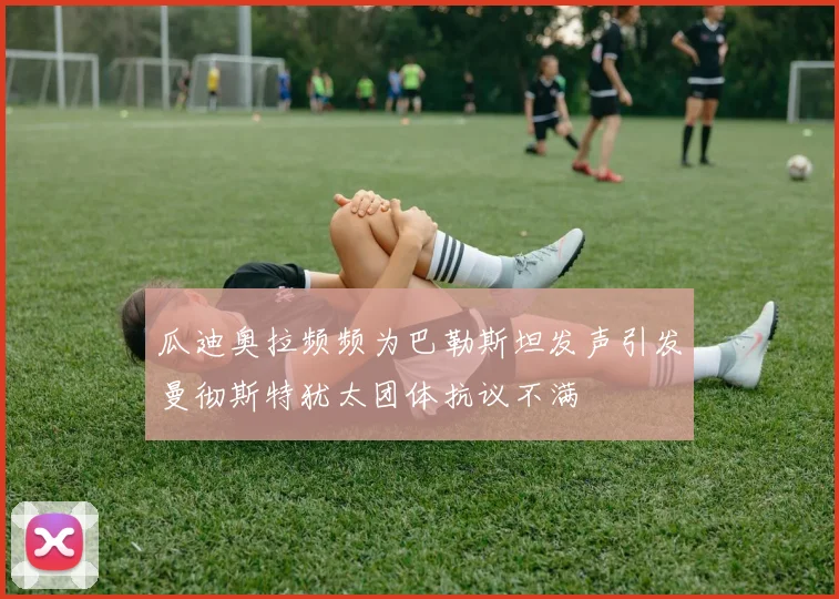 瓜迪奥拉频频为巴勒斯坦发声引发曼彻斯特犹太团体抗议不满