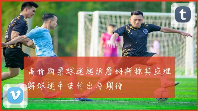 高价购票球迷起诉詹姆斯称其应理解球迷辛苦付出与期待