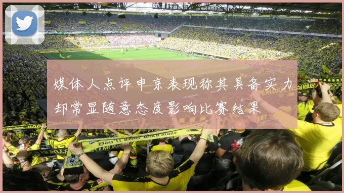 媒体人点评申京表现称其具备实力却常显随意态度影响比赛结果