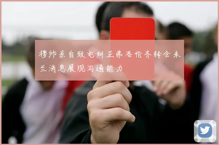 穆帅亲自致电纠正弗洛伦齐转会米兰消息展现沟通能力