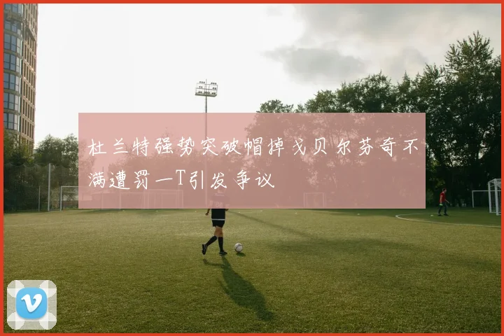 杜兰特强势突破帽掉戈贝尔芬奇不满遭罚一T引发争议