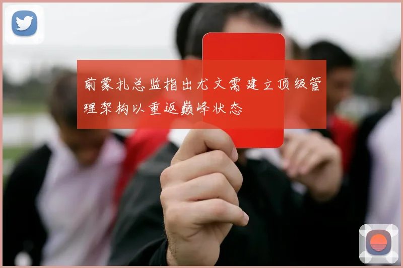 前蒙扎总监指出尤文需建立顶级管理架构以重返巅峰状态