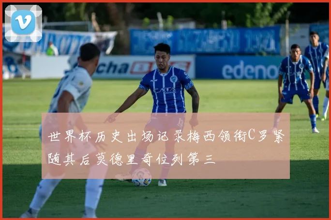 世界杯历史出场记录梅西领衔C罗紧随其后莫德里奇位列第三